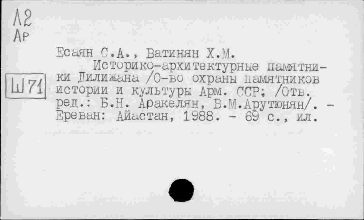 ﻿Ар
LdZÏ
Есаян С.А., Ватинян Х.М.
Историко-архитектурные памятники Дилилана /0-во охраны памятников истории и культуры АРМ. ССР; /Отв. ред.: Б.Н. Аракелян, В.М.Арутюнян/. -Ереван: Айастан, 1988. - 69 с., ил.